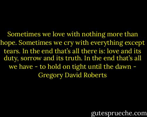 Sometimes we love with nothing more than hope. Sometimes we cry with everything except tears. In the end that’s all there is: love and its duty, sorrow and its truth. In the end that’s all we have - to hold on tight until the dawn - Gregory David Roberts