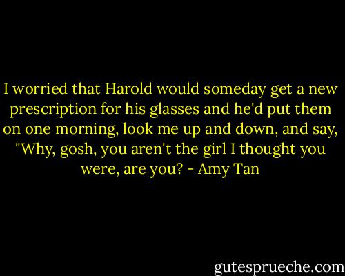I worried that Harold would someday get a new prescription for his glasses and he'd put them on one morning, look me up and down, and say, "Why, gosh, you aren't the girl I thought you were, are you? - Amy Tan