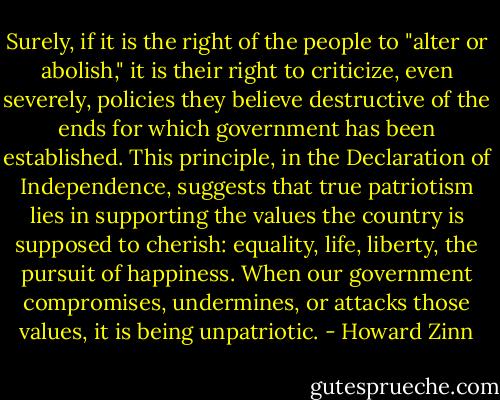 Surely, if it is the right of the people to "alter or abolish," it is their right to criticize, even severely, policies they believe destructive of the ends for which government has been established. This principle, in the Declaration of Independence, suggests that true patriotism lies in supporting the values the country is supposed to cherish: equality, life, liberty, the pursuit of happiness. When our government compromises, undermines, or attacks those values, it is being unpatriotic. - Howard Zinn