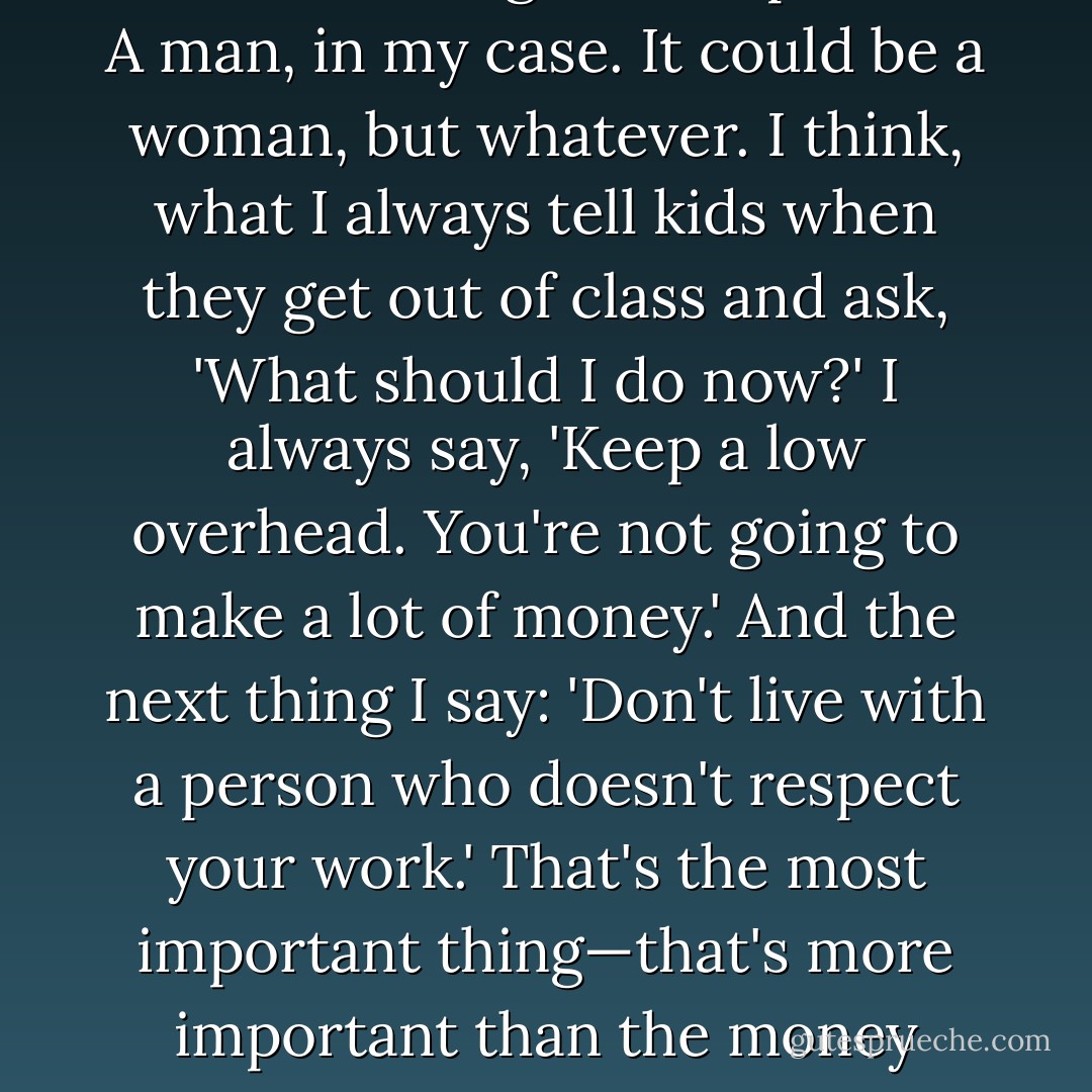 The only thing you should have to do is find work you love to do. And I can't imagine living without having loved a person. A man, in my case. It could be a woman, but whatever. I think, what I always tell kids when they get out of class and ask, 'What should I do now?' I always say, 'Keep a low overhead. You're not going to make a lot of money.' And the next thing I say: 'Don't live with a person who doesn't respect your work.' That's the most important thing—that's more important than the money thing. I think those two things are very valuable pieces of information. - Grace Paley