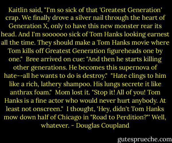 Kaitlin said, "I'm so sick of that 'Greatest Generation' crap. We finally drove a silver nail through the heart of Generation X, only to have this new monster rear its head. And I'm soooooo sick of Tom Hanks looking earnest all the time. They should make a Tom Hanks movie where Tom kills off Greatest Generation figureheads one by one."<br /><br />Bree arrived on cue: "And then he starts killing other generations. He becomes this supernova of hate--all he wants to do is destroy."<br /><br />"Hate clings to him like a rich, lathery shampoo. His lungs secrete it like anthrax foam."<br /><br />Mom lost it. "Stop it! All of you! Tom Hanks is a fine actor who would never hurt anybody. At least not onscreen."<br /><br />I thought, 'Hey, didn't Tom Hanks mow down half of Chicago in "Road to Perdition?"' Well, whatever. - Douglas Coupland