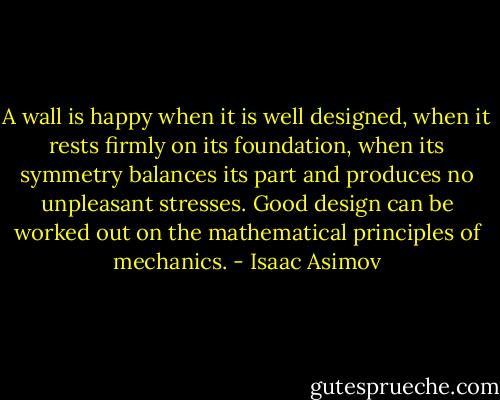A wall is happy when it is well designed, when it rests firmly on its foundation, when its symmetry balances its part and produces no unpleasant stresses. Good design can be worked out on the mathematical principles of mechanics. - Isaac Asimov