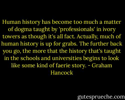 Human history has become too much a matter of dogma taught by 'professionals' in ivory towers as though it's all fact. Actually, much of human history is up for grabs. The further back you go, the more that the history that's taught in the schools and universities begins to look like some kind of faerie story. - Graham Hancock