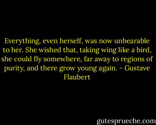 Everything, even herself, was now unbearable to her. She wished that, taking wing like a bird, she could fly somewhere, far away to regions of purity, and there grow young again. - Gustave Flaubert