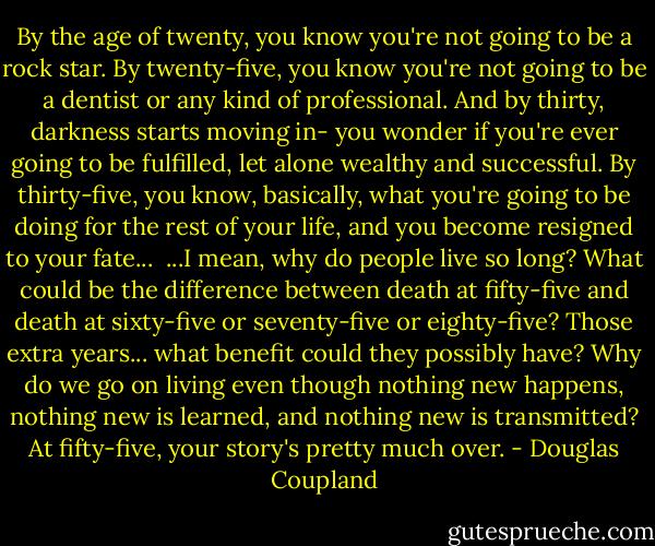 By the age of twenty, you know you're not going to be a rock star. By twenty-five, you know you're not going to be a dentist or any kind of professional. And by thirty, darkness starts moving in- you wonder if you're ever going to be fulfilled, let alone wealthy and successful. By thirty-five, you know, basically, what you're going to be doing for the rest of your life, and you become resigned to your fate...<br /><br />...I mean, why do people live so long? What could be the difference between death at fifty-five and death at sixty-five or seventy-five or eighty-five? Those extra years... what benefit could they possibly have? Why do we go on living even though nothing new happens, nothing new is learned, and nothing new is transmitted? At fifty-five, your story's pretty much over. - Douglas Coupland