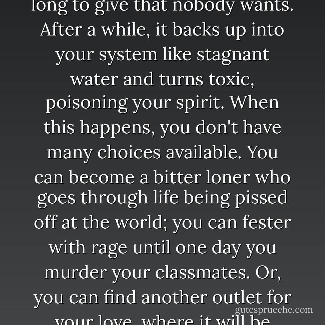 The hardest thing about being an outcast isn't the love you don't receive. It's the love you long to give that nobody wants. After a while, it backs up into your system like stagnant water and turns toxic, poisoning your spirit. When this happens, you don't have many choices available. You can become a bitter loner who goes through life being pissed off at the world; you can fester with rage until one day you murder your classmates. Or, you can find another outlet for your love, where it will be appreciated and maybe even returned. - Jodee Blanco