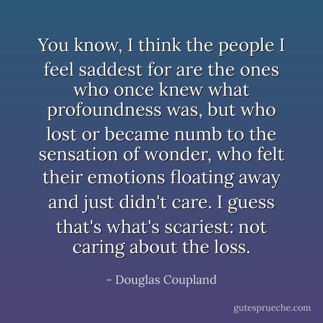 You know, I think the people I feel saddest for are the ones who once knew what profoundness was, but who lost or became numb to the sensation of wonder, who felt their emotions floating away and just didn't care. I guess that's what's scariest: not caring about the loss. - Douglas Coupland