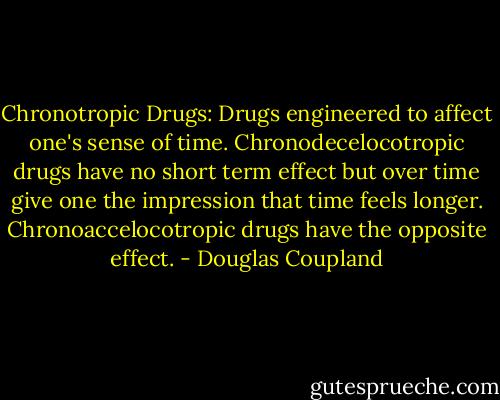 Chronotropic Drugs:<br />Drugs engineered to affect one's sense of time. Chronodecelocotropic drugs have no short term effect but over time give one the impression that time feels longer. Chronoaccelocotropic drugs have the opposite effect. - Douglas Coupland