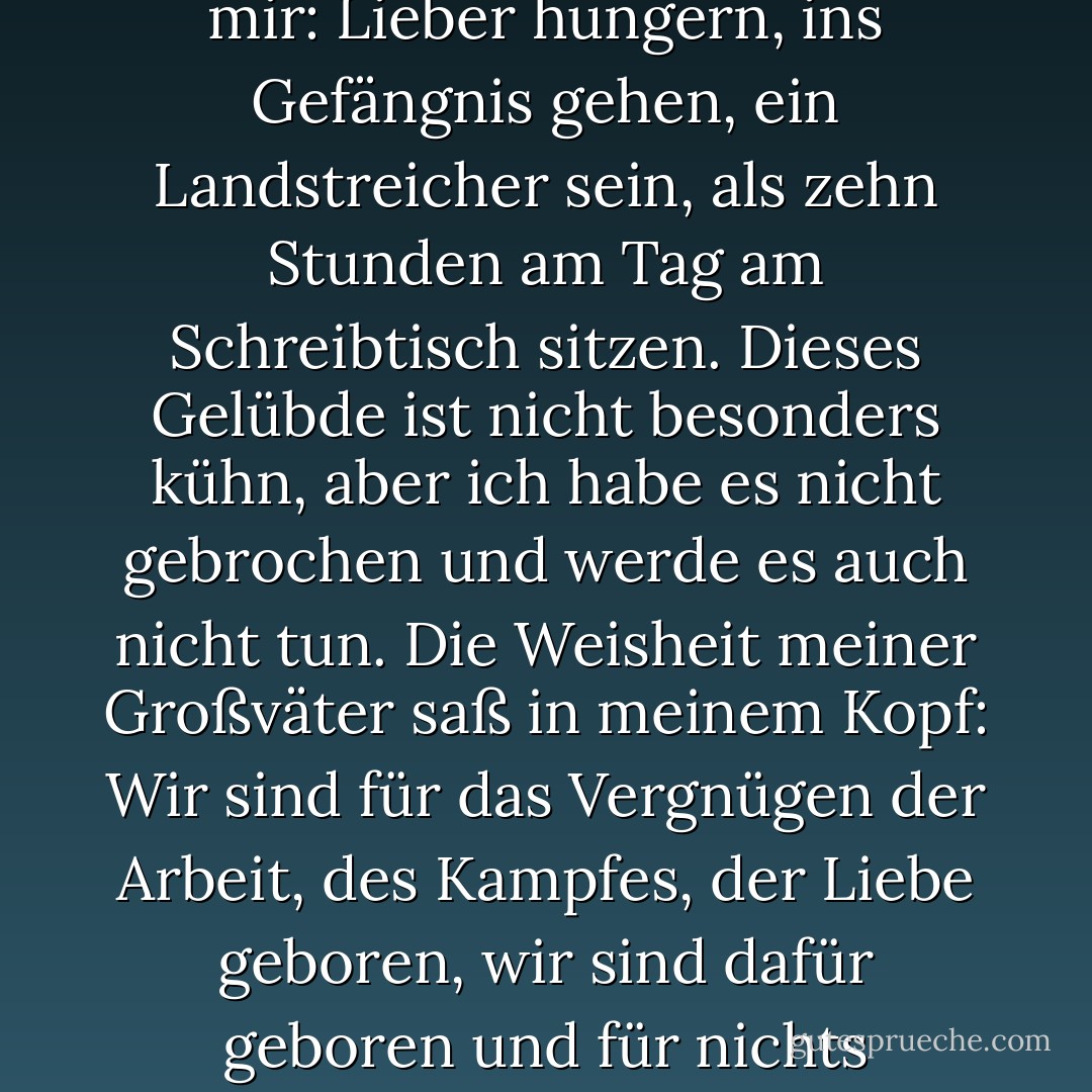 Schon damals - ich war zwanzig Jahre alt - sagte ich mir: Lieber hungern, ins Gefängnis gehen, ein Landstreicher sein, als zehn Stunden am Tag am Schreibtisch sitzen. Dieses Gelübde ist nicht besonders kühn, aber ich habe es nicht gebrochen und werde es auch nicht tun. Die Weisheit meiner Großväter saß in meinem Kopf: Wir sind für das Vergnügen der Arbeit, des Kampfes, der Liebe geboren, wir sind dafür geboren und für nichts anderes. (Guy de Maupassant) - Isaac Babel<