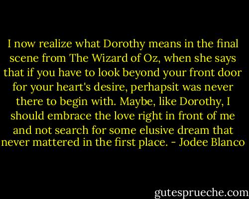 I now realize what Dorothy means in the final scene from The Wizard of Oz, when she says that if you have to look beyond your front door for your heart's desire, perhapsit was never there to begin with. Maybe, like Dorothy, I should embrace the love right in front of me and not search for some elusive dream that never mattered in the first place. - Jodee Blanco