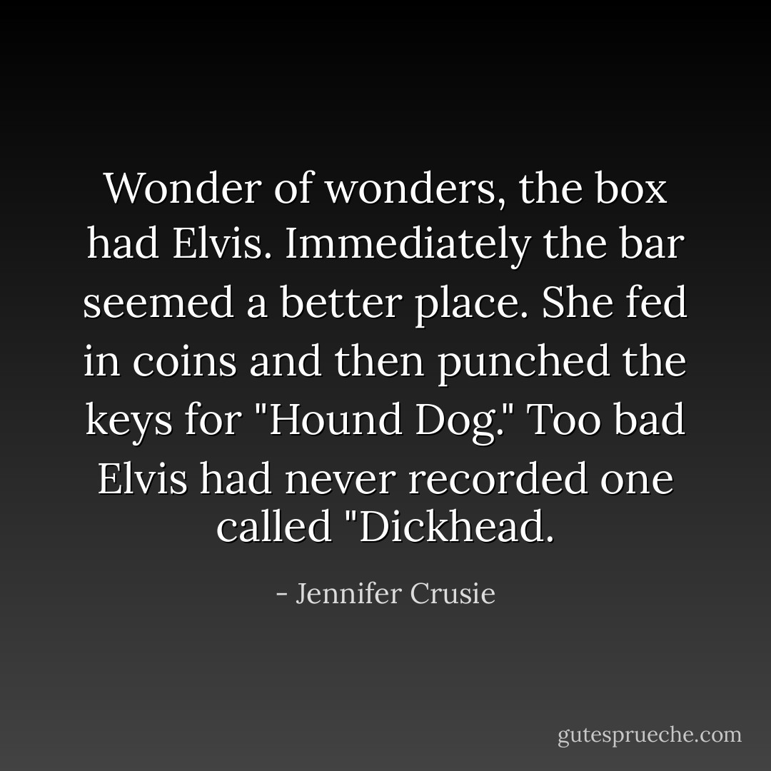 Wonder of wonders, the box had Elvis. Immediately the bar seemed a better place. She fed in coins and then punched the keys for "Hound Dog." Too bad Elvis had never recorded one called "Dickhead. - Jennifer Crusie