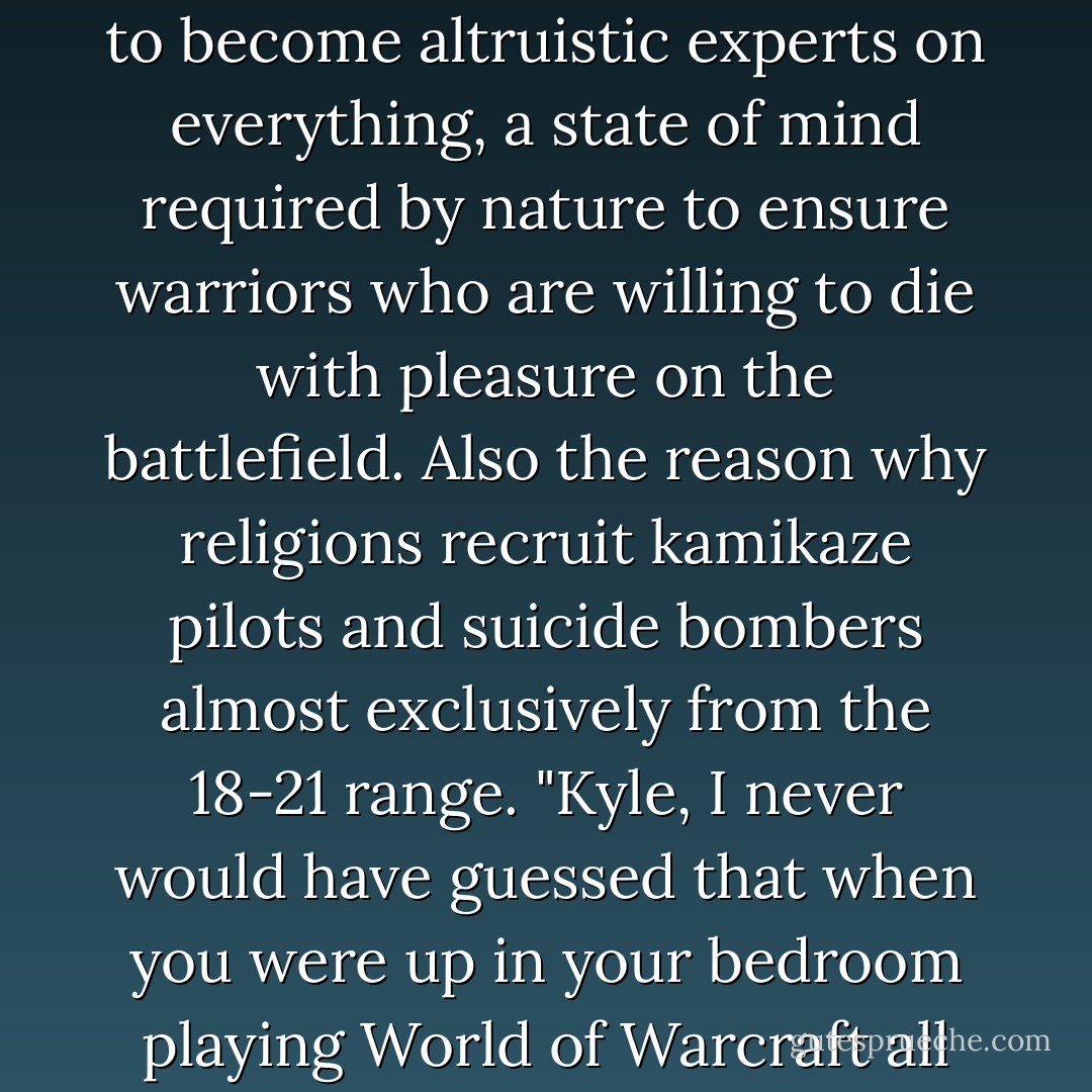 Post-adolescent Expert Syndrome<br />The tendency of young people around the age of eighteen, males especially, to become altruistic experts on everything, a state of mind required by nature to ensure warriors who are willing to die with pleasure on the battlefield. Also the reason why religions recruit kamikaze pilots and suicide bombers almost exclusively from the 18-21 range. "Kyle, I never would have guessed that when you were up in your bedroom playing World of Warcraft all through your teens, you were, in fact, becoming an expert on the films of Jean-Luc Godard. - Douglas Coupland
