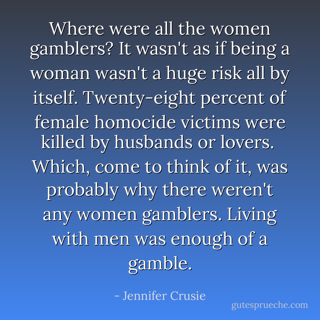 Where were all the women gamblers? It wasn't as if being a woman wasn't a huge risk all by itself. Twenty-eight percent of female homocide victims were killed by husbands or lovers.<br /><br />Which, come to think of it, was probably why there weren't any women gamblers. Living with men was enough of a gamble. - Jennifer Crusie