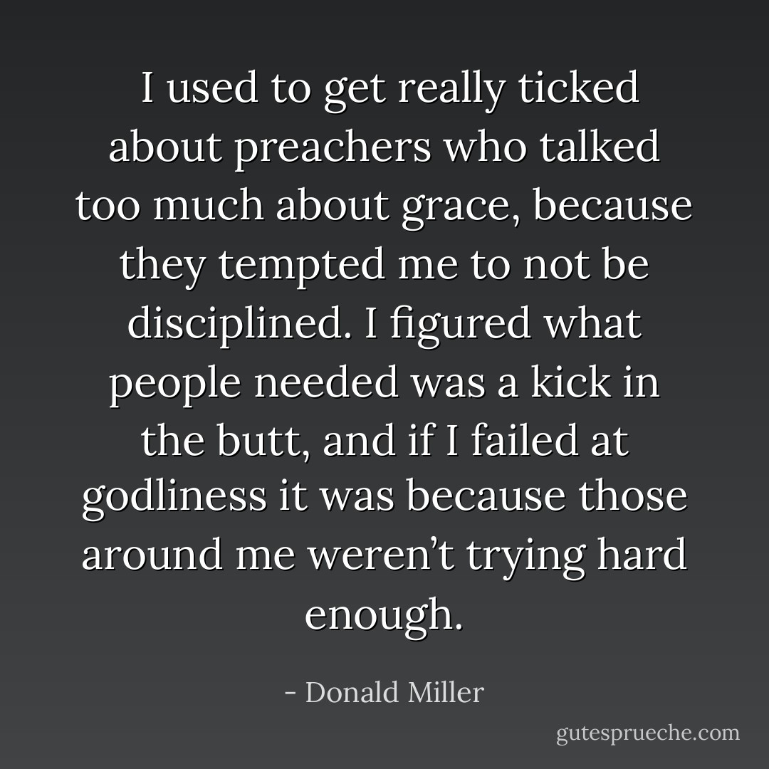  I used to get really ticked about preachers who talked too much about grace, because they tempted me to not be disciplined. I figured what people needed was a kick in the butt, and if I failed at godliness it was because those around me weren’t trying hard enough. - Donald Miller