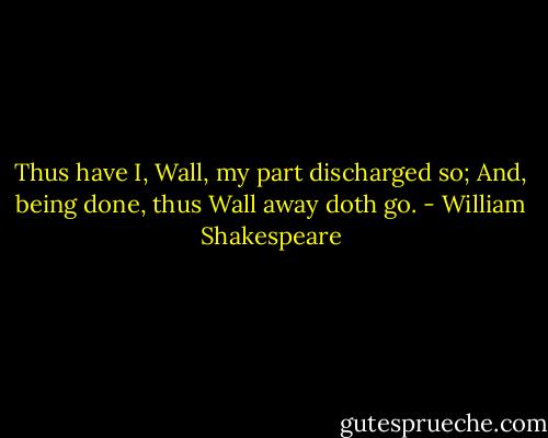 Thus have I, Wall, my part discharged so;<br />And, being done, thus Wall away doth go. - William Shakespeare