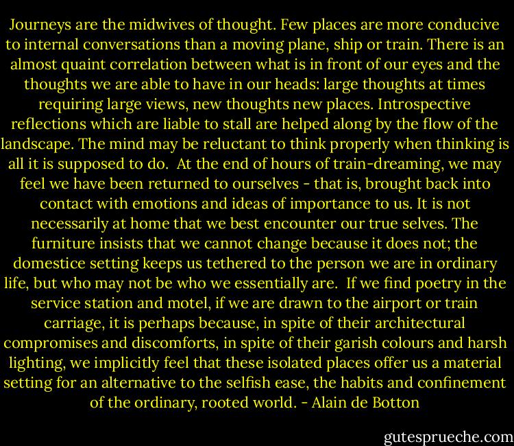 Journeys are the midwives of thought. Few places are more conducive to internal conversations than a moving plane, ship or train. There is an almost quaint correlation between what is in front of our eyes and the thoughts we are able to have in our heads: large thoughts at times requiring large views, new thoughts new places. Introspective reflections which are liable to stall are helped along by the flow of the landscape. The mind may be reluctant to think properly when thinking is all it is supposed to do.<br /><br />At the end of hours of train-dreaming, we may feel we have been returned to ourselves - that is, brought back into contact with emotions and ideas of importance to us. It is not necessarily at home that we best encounter our true selves. The furniture insists that we cannot change because it does not; the domestice setting keeps us tethered to the person we are in ordinary life, but who may not be who we essentially are.<br /><br />If we find poetry in the service station and motel, if we are drawn to the airport or train carriage, it is perhaps because, in spite of their architectural compromises and discomforts, in spite of their garish colours and harsh lighting, we implicitly feel that these isolated places offer us a material setting for an alternative to the selfish ease, the habits and confinement of the ordinary, rooted world. - Alain de Botton