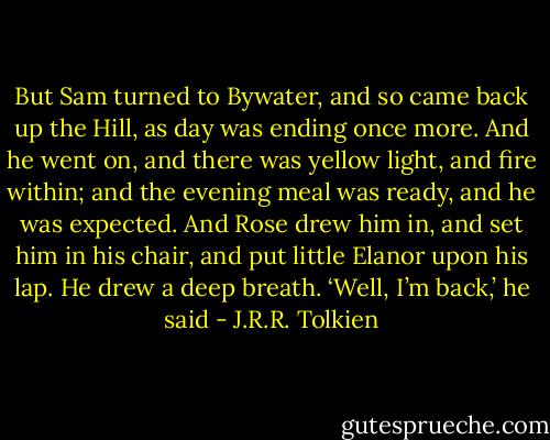 But Sam turned to Bywater, and so came back up the Hill, as day was ending once more. And he went on, and there was yellow light, and fire within; and the evening meal was ready, and he was expected. And Rose drew him in, and set him in his chair, and put little Elanor upon his lap.<br />He drew a deep breath. ‘Well, I’m back,’ he said - J.R.R. Tolkien