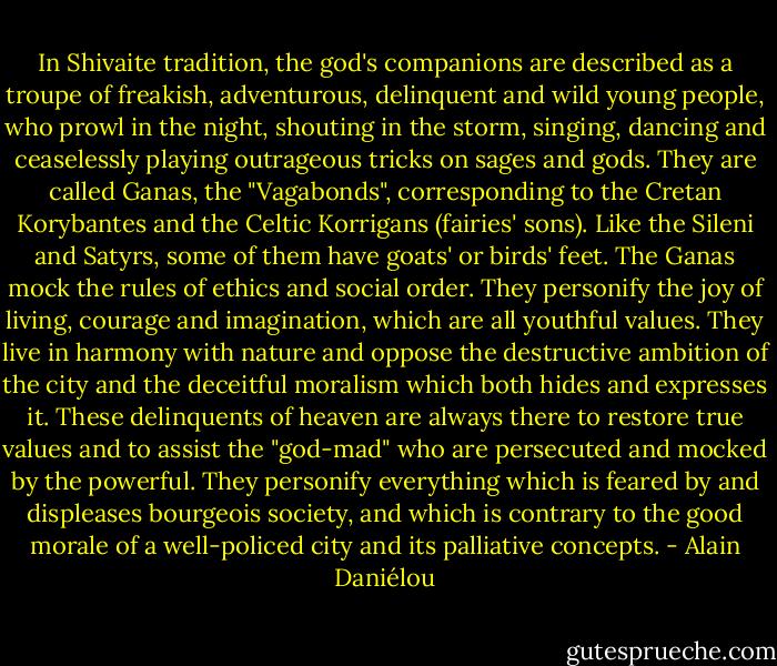 In Shivaite tradition, the god's companions are described as a troupe of freakish, adventurous, delinquent and wild young people, who prowl in the night, shouting in the storm, singing, dancing and ceaselessly playing outrageous tricks on sages and gods. They are called Ganas, the "Vagabonds", corresponding to the Cretan Korybantes and the Celtic Korrigans (fairies' sons). Like the Sileni and Satyrs, some of them have goats' or birds' feet. The Ganas mock the rules of ethics and social order. They personify the joy of living, courage and imagination, which are all youthful values. They live in harmony with nature and oppose the destructive ambition of the city and the deceitful moralism which both hides and expresses it. These delinquents of heaven are always there to restore true values and to assist the "god-mad" who are persecuted and mocked by the powerful. They personify everything which is feared by and displeases bourgeois society, and which is contrary to the good morale of a well-policed city and its palliative concepts. - Alain Daniélou