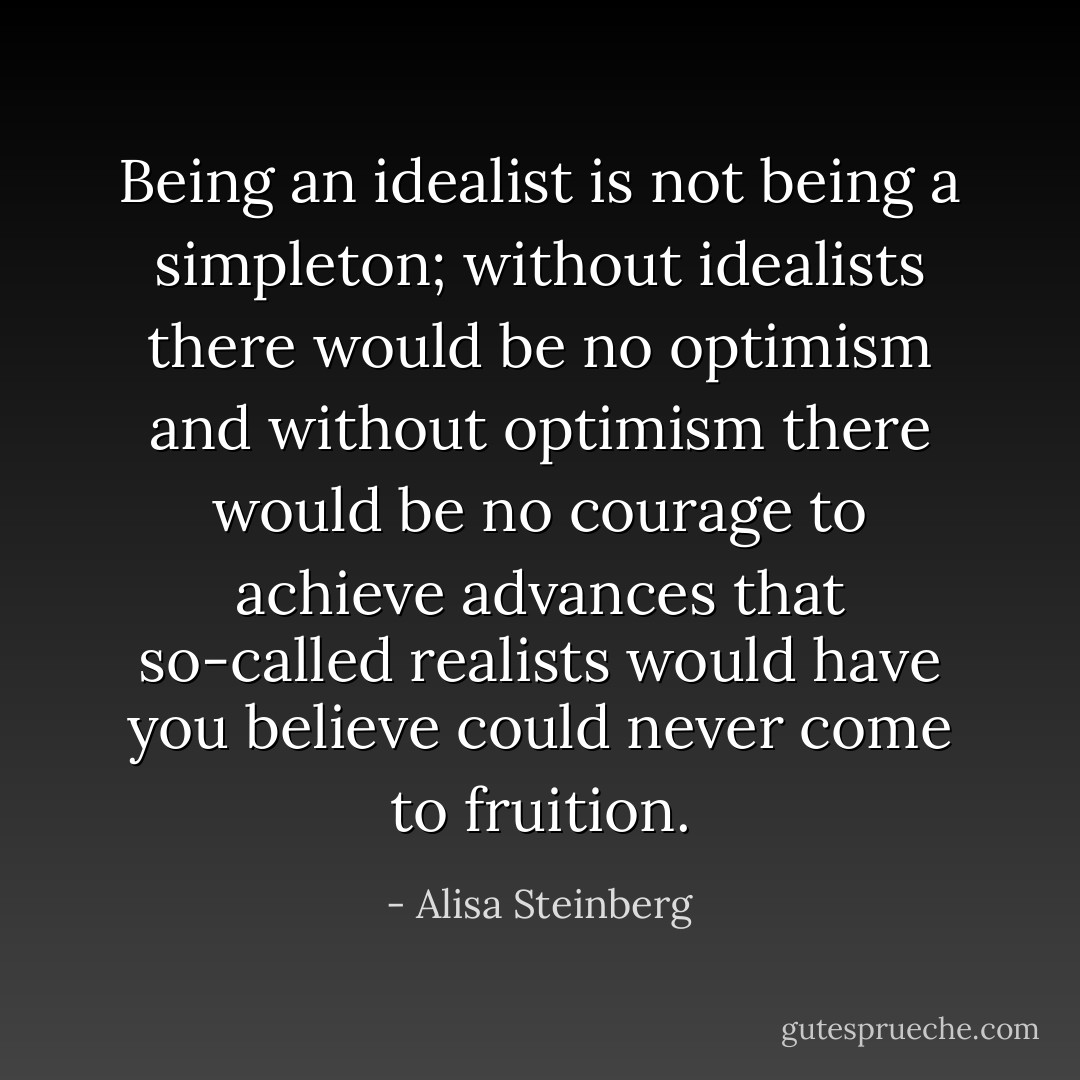 Being an idealist is not being a simpleton; without idealists there would be no optimism and without optimism there would be no courage to achieve advances that so-called realists would have you believe could never come to fruition. - Alisa Steinberg