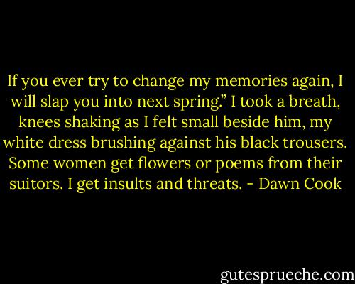 If you ever try to change my memories again, I will slap you into next spring.” I took a breath, knees shaking as I felt small beside him, my white dress brushing against his black trousers. Some women get flowers or poems from their suitors. I get insults and threats. - Dawn Cook