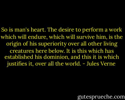 So is man's heart. The desire to perform a work which will endure, which will survive him, is the origin of his superiority over all other living creatures here below. It is this which has established his dominion, and this it is which justifies it, over all the world. - Jules Verne