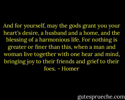 And for yourself, may the gods grant you your heart's desire, a husband and a home, and the blessing of a harmonious life. For nothing is greater or finer than this, when a man and woman live together with one hear and mind, bringing joy to their friends and grief to their foes. - Homer