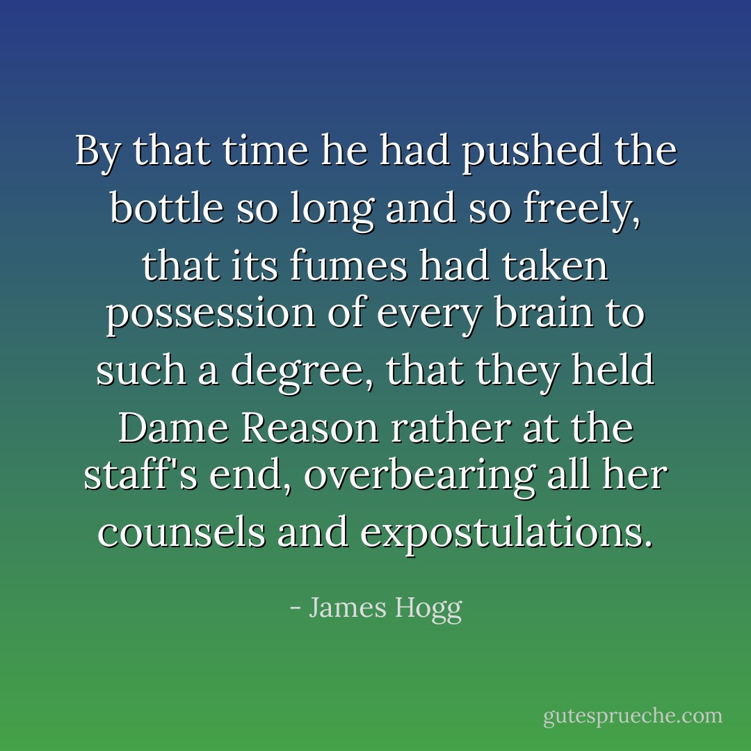 By that time he had pushed the bottle so long and so freely, that its fumes had taken possession of every brain to such a degree, that they held Dame Reason rather at the staff's end, overbearing all her counsels and expostulations. - James Hogg