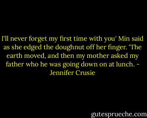 I'll never forget my first time with you' Min said as she edged the doughnut off her finger. 'The earth moved, and then my mother asked my father who he was going down on at lunch. - Jennifer Crusie