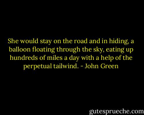 She would stay on the road and in hiding, a balloon floating through the sky, eating up hundreds of miles a day with a help of the perpetual tailwind. - John Green