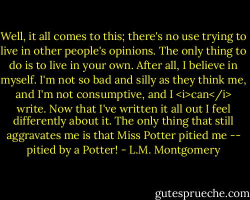 Well, it all comes to this; there's no use trying to live in other people's opinions. The only thing to do is to live in your own. After all, I believe in myself. I'm not so bad and silly as they think me, and I'm not consumptive, and I <i>can</i> write. Now that I've written it all out I feel differently about it. The only thing that still aggravates me is that Miss Potter pitied me -- pitied by a Potter! - L.M. Montgomery