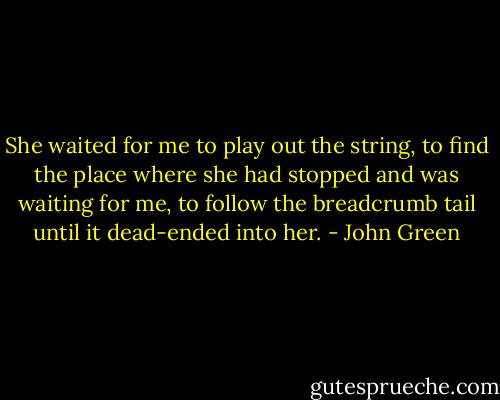 She waited for me to play out the string, to find the place where she had stopped and was waiting for me, to follow the breadcrumb tail until it dead-ended into her. - John Green