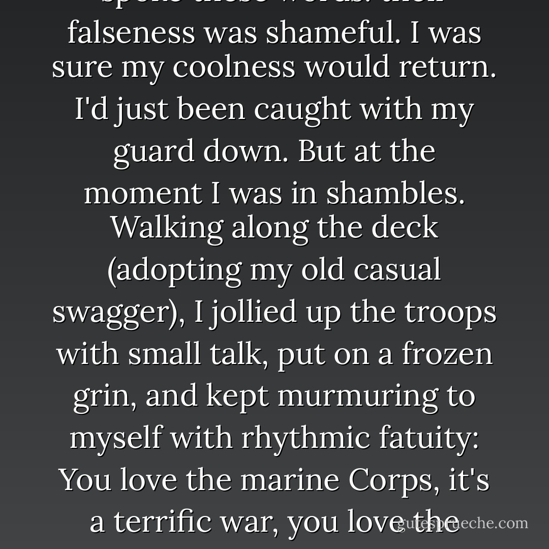 I actually shivered at the insincerity that gripped me as I spoke these words: their falseness was shameful. I was sure my coolness would return. I'd just been caught with my guard down. But at the moment I was in shambles. Walking along the deck (adopting my old casual swagger), I jollied up the troops with small talk, put on a frozen grin, and kept murmuring to myself with rhythmic fatuity: You love the marine Corps, it's a terrific war, you love the Marine Corps, it's a terrific war... - William Styron