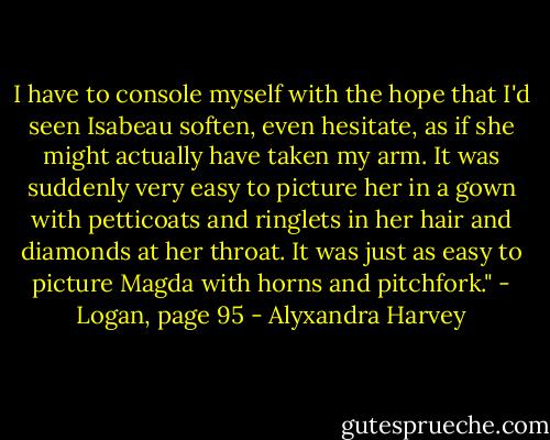 I have to console myself with the hope that I'd seen Isabeau soften, even hesitate, as if she might actually have taken my arm. It was suddenly very easy to picture her in a gown with petticoats and ringlets in her hair and diamonds at her throat. It was just as easy to picture Magda with horns and pitchfork." - Logan, page 95 - Alyxandra Harvey