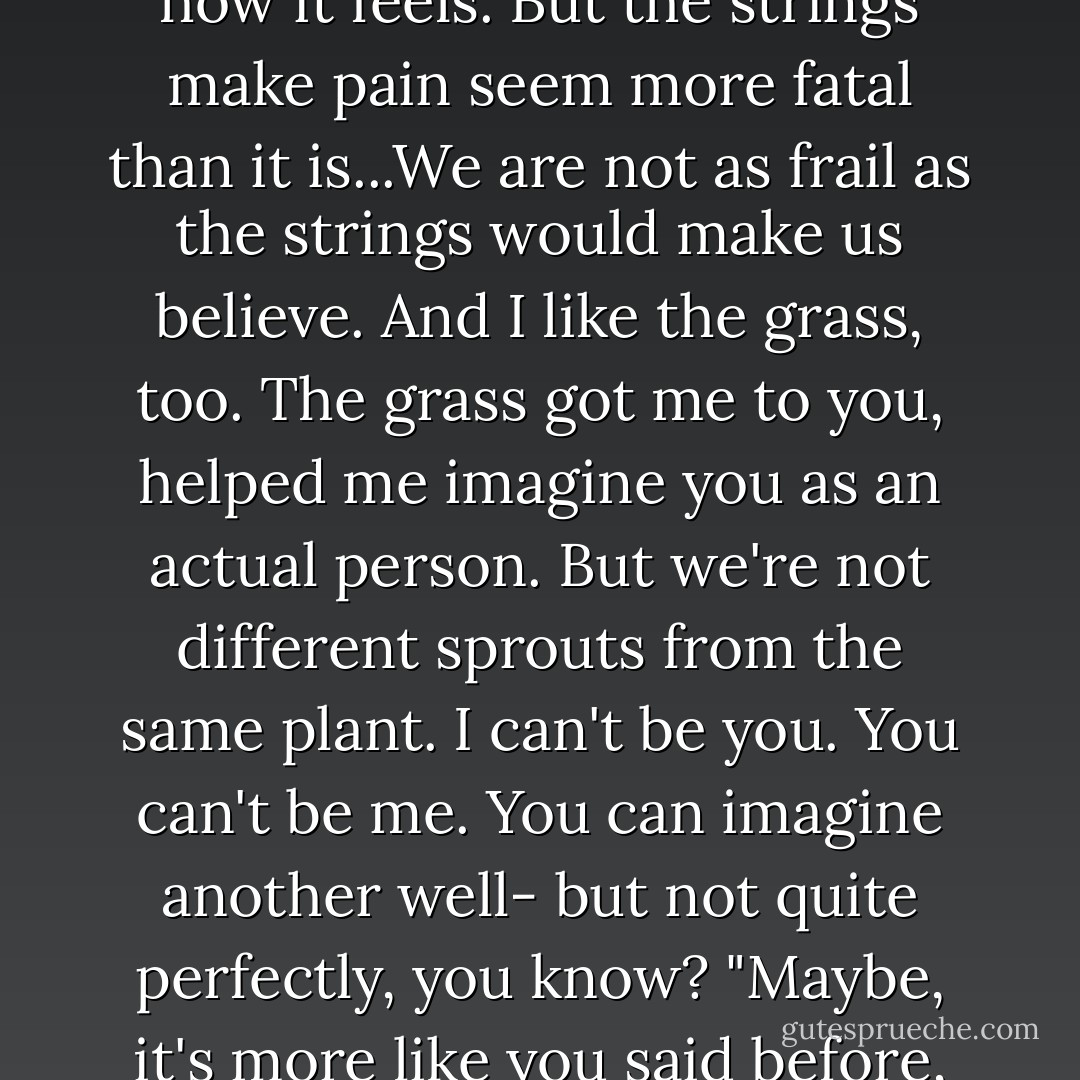 When I've thought about him dying - which admittedly isn't that much - I always thought of it like you said, that all strings inside him broke. But there are a thousand ways to look at it: maybe the strings break, or maybe our ships think, or maybe we're grass - our roots are so interdependent that no one is dead as long as soneone is still alive. We don't suffer from a shortage of metaphors, is what I mean. But you have to be careful which metaphor you choose, because it matters. If you choose the strings, then you're imagining a world in which you can become irreparably broken. If you choose grass, you're saying that we are all infinitely interconnected, that we can use these root systems not only to understand one another but to become one another. The metaphors have implications...<br />I like the strings, I always have. Because that's how it <i>feels</i>. But the strings make pain seem more fatal than it is...We are not as frail as the strings would make us believe. And I like the grass, too. The grass got me to you, helped me imagine you as an actual person. But we're not different sprouts from the same plant. I can't be you. You can't be me. You can imagine another well- but not quite perfectly, you know?<br />"Maybe, it's more like you said before, all of us being cracked open. Like each of us starts out as a watertight vessel. And these things happen-these people leave us, or don't love us, or don't get us, or we don't get them, and we lose and fail and hurt one another. And the vessel starts to crack open in places. And I mean, yeah, once the vessel cracks open, the end becomes inevitable...But there is all this time between when the cracks start to open up and when we finally fall apart. And it's only in that time that we can see each other, because we see out of ourselves through our cracks and into others through theirs. When did we see each other face-to-face? Not until you saw into my cracks and I saw into yours. Before that we were just looking at ideas of each other, like looking at your window shade but never looking inside. But once the vessel cracks, the like can get in. The like can get out. - John Green