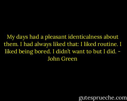 My days had a pleasant identicalness about them. I had always liked that: I liked routine. I liked being bored. I didn’t want to but I did. - John Green