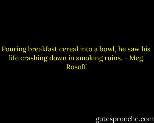 Pouring breakfast cereal into a bowl, he saw his life crashing down in smoking ruins. - Meg Rosoff