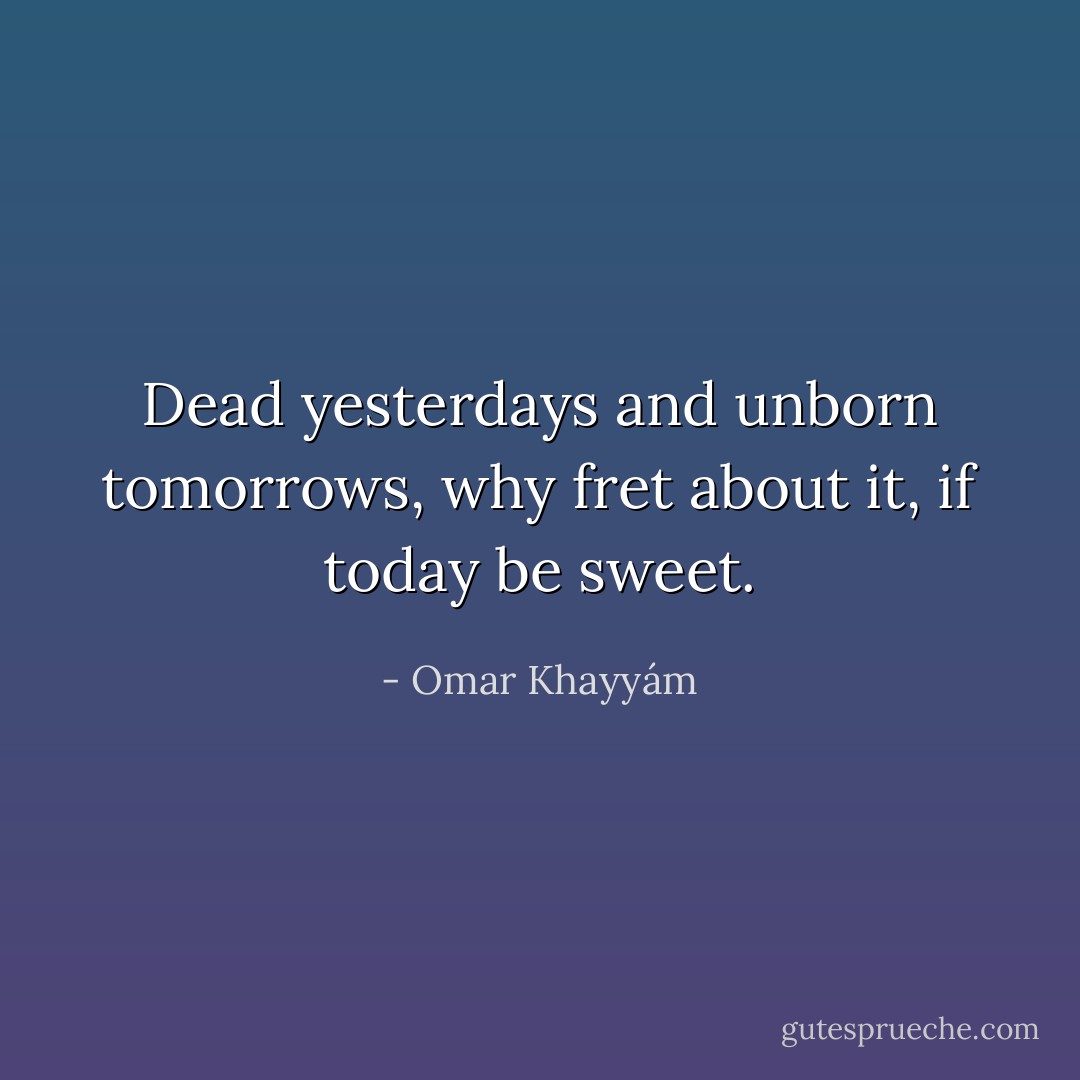 Dead yesterdays and unborn tomorrows, why fret about it, if today be sweet. - Omar Khayyám