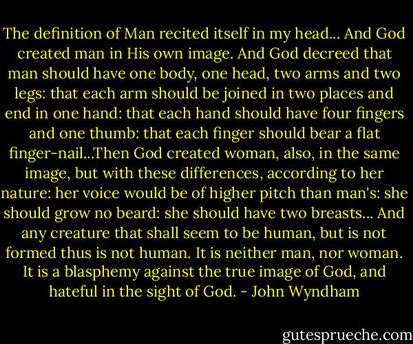 The definition of Man recited itself in my head...<br />And God created man in His own image. And God decreed that man should have one body, one head, two arms and two legs: that each arm should be joined in two places and end in one hand: that each hand should have four fingers and one thumb: that each finger should bear a flat finger-nail...Then God created woman, also, in the same image, but with these differences, according to her nature: her voice would be of higher pitch than man's: she should grow no beard: she should have two breasts...<br />And any creature that shall seem to be human, but is not formed thus is not human. It is neither man, nor woman. It is a blasphemy against the true image of God, and hateful in the sight of God. - John Wyndham