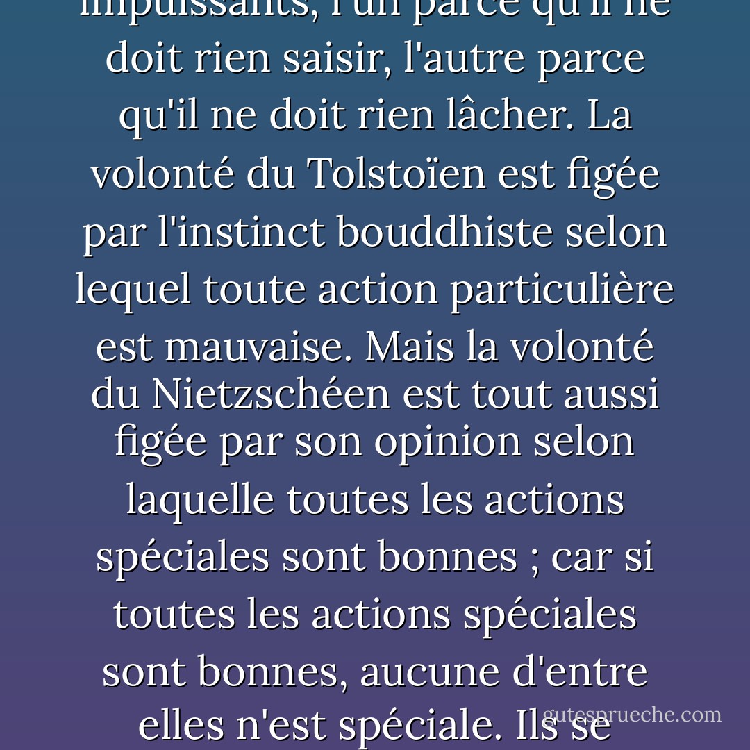Le culte sauvage de l'anarchie et le culte matérialiste de la loi aboutissent au même vide. Nietzsche escalade des montagnes vertigineuses, mais il se retrouve finalement au Tibet. Il s'assoit à côté de Tolstoï au pays du néant et du Nirvana. Ils sont tous deux impuissants, l'un parce qu'il ne doit rien saisir, l'autre parce qu'il ne doit rien lâcher. La volonté du Tolstoïen est figée par l'instinct bouddhiste selon lequel toute action particulière est mauvaise. Mais la volonté du Nietzschéen est tout aussi figée par son opinion selon laquelle toutes les actions spéciales sont bonnes ; car si toutes les actions spéciales sont bonnes, aucune d'entre elles n'est spéciale. Ils se trouvent à la croisée des chemins, et l'un déteste toutes les routes, tandis que l'autre les aime toutes. Le résultat est - eh bien, certaines choses ne sont pas difficiles à calculer. Ils se trouvent à la croisée des chemins. - G.K. Chesterton