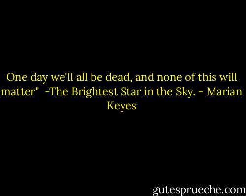 One day we'll all be dead, and none of this will matter"<br /><br />-The Brightest Star in the Sky. - Marian Keyes