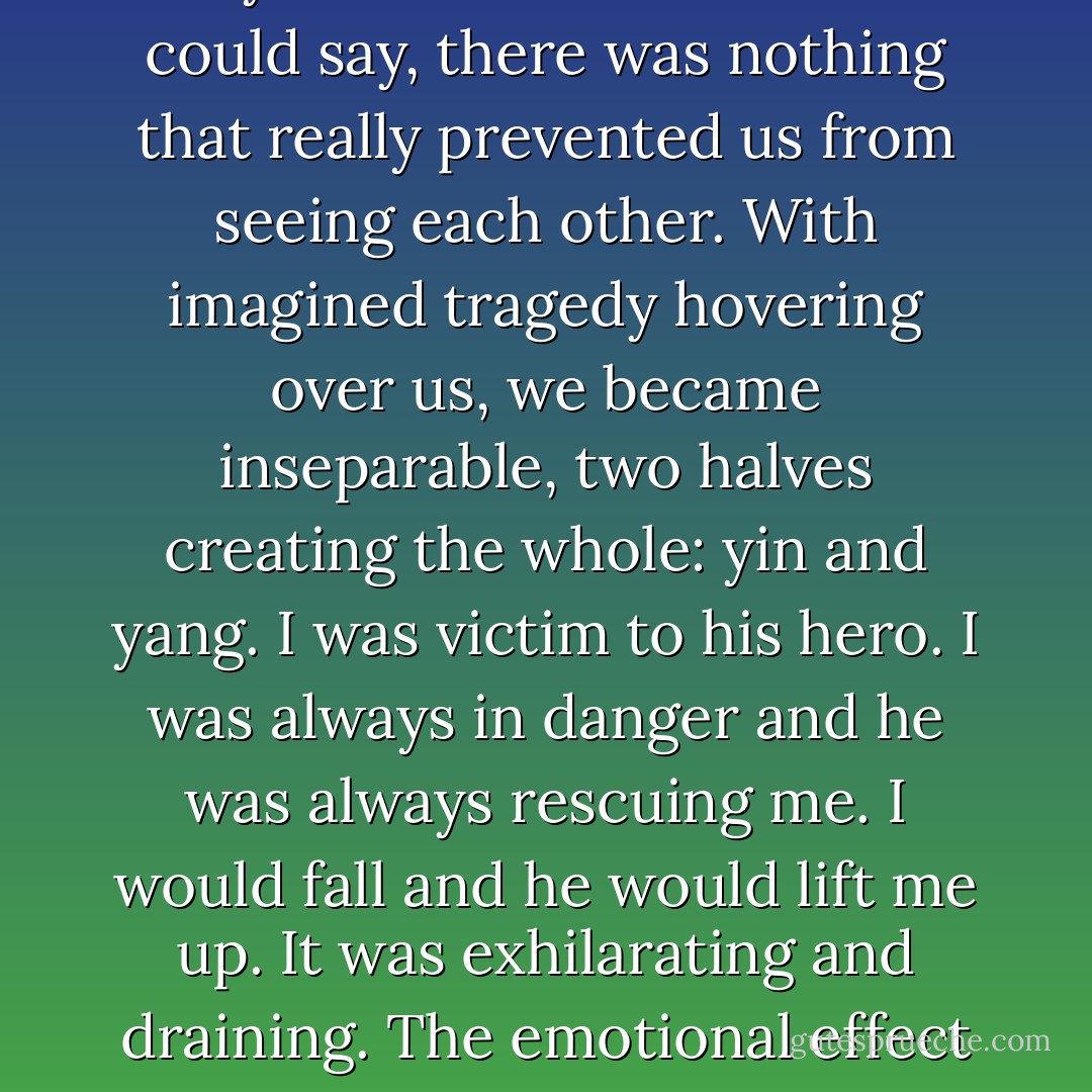 What should we do?", I asked, and I had a pained feeling I thought was the beginning of love. <br />In those early months we clung to each other with a rather silly desperation, because, in spite of everything my mother or Mrs Jordan could say, there was nothing that really prevented us from seeing each other. With imagined tragedy hovering over us, we became inseparable, two halves creating the whole: yin and yang. I was victim to his hero. I was always in danger and he was always rescuing me. I would fall and he would lift me up. It was exhilarating and draining. The emotional effect of saving and being saved was addicting to both of us. And that, as much as anything we ever did in bed, was how we made love to each other: conjoined where my weaknesses needed protection. - Amy Tan