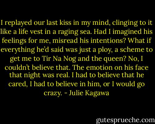 I replayed our last kiss in my mind, clinging to it like a life vest in a raging sea. Had I imagined his feelings for me, misread his intentions? What if everything he’d said was just a ploy, a scheme to get me to Tir Na Nog and the queen?<br />No, I couldn’t believe that. The emotion on his face that night was real. I had to believe that he cared, I had to believe in him, or I would go crazy. - Julie Kagawa