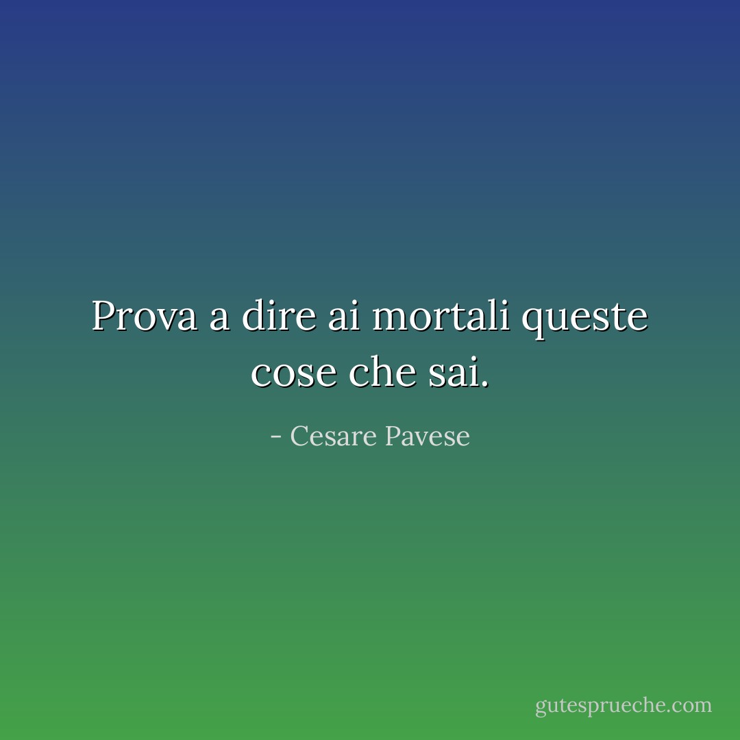 Prova a dire ai mortali queste cose che sai. - Cesare Pavese