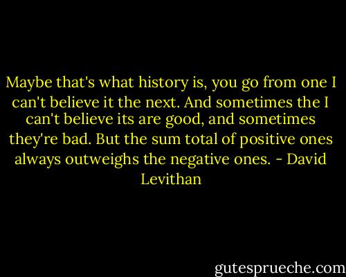 Maybe that's what history is, you go from one I can't believe it the next. And sometimes the I can't believe its are good, and sometimes they're bad. But the sum total of positive ones always outweighs the negative ones. - David Levithan