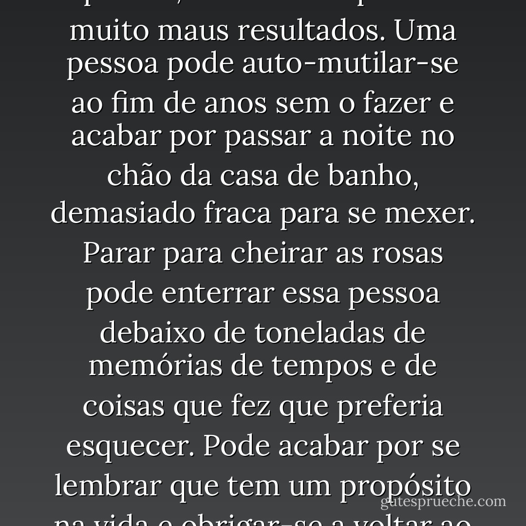 Quando se segue um caminho, rumo a uma mudança na nossa vida, não vale a pena parar para cheirar as rosas, digam os famosos livros de auto-ajuda o que disserem. As rosas têm espinhos, e cheirá-las pode ter muito maus resultados. Uma pessoa pode auto-mutilar-se ao fim de anos sem o fazer e acabar por passar a noite no chão da casa de banho, demasiado fraca para se mexer. Parar para cheirar as rosas pode enterrar essa pessoa debaixo de toneladas de memórias de tempos e de coisas que fez que preferia esquecer. Pode acabar por se lembrar que tem um propósito na vida e obrigar-se a voltar ao plano inicial, sabendo, no entanto, que, se não se tivesse distraído com as rosas, já poderia ter alcançado os seus objectivos. - Dorothy Koomson