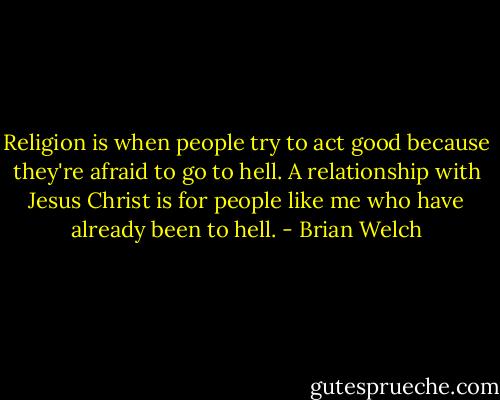 Religion is when people try to act good because they're afraid to go to hell. A relationship with Jesus Christ is for people like me who have already been to hell. - Brian Welch