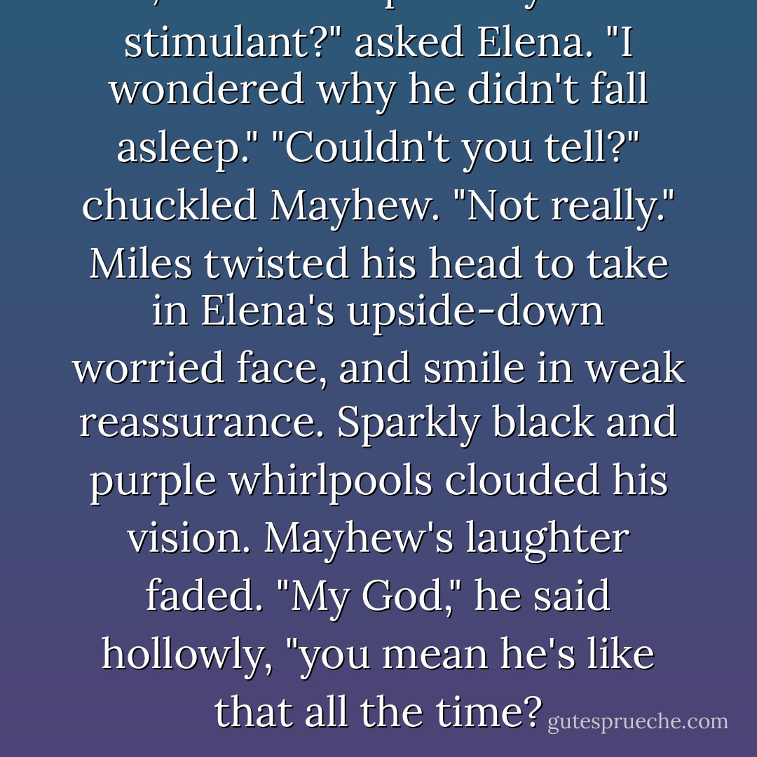 Oh, was that liquor of yours a stimulant?" asked Elena. "I wondered why he didn't fall asleep."<br />"Couldn't you tell?" chuckled Mayhew.<br />"Not really."<br />Miles twisted his head to take in Elena's upside-down worried face, and smile in weak reassurance. Sparkly black and purple whirlpools clouded his vision. Mayhew's laughter faded. "My God," he said hollowly, "you mean he's like that all the time? - Lois McMaster Bujold