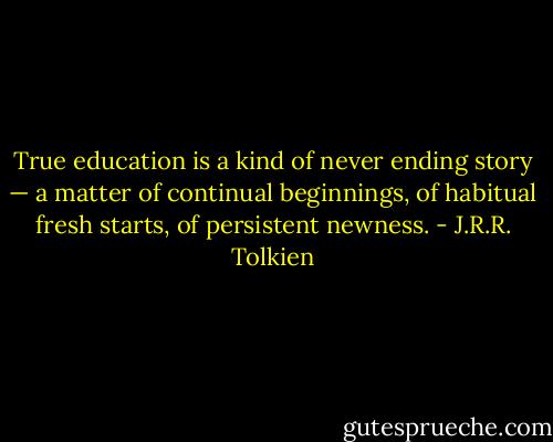 True education is a kind of never ending story — a matter of continual beginnings, of habitual fresh starts, of persistent newness. - J.R.R. Tolkien