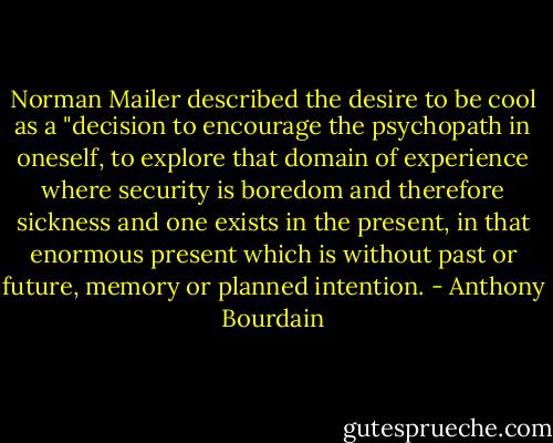 Norman Mailer described the desire to be cool as a "decision to encourage the psychopath in oneself, to explore that domain of experience where security is boredom and therefore sickness and one exists in the present, in that enormous present which is without past or future, memory or planned intention. - Anthony Bourdain