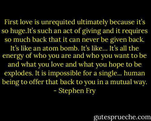 First love is unrequited ultimately because it’s so huge.It’s such an act of giving and it requires so much back that it can never be given back. It’s like an atom bomb. It’s like… It’s all the energy of who you are and who you want to be and what you love and what you hope to be explodes. It is impossible for a single... human being to offer that back to you in a mutual way. - Stephen Fry